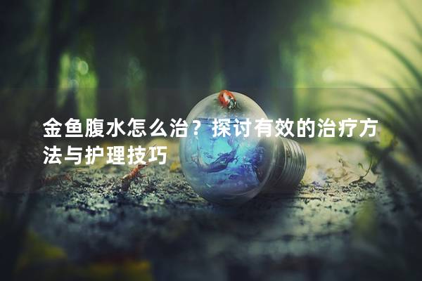 金鱼腹水怎么治？探讨有效的治疗方法与护理技巧