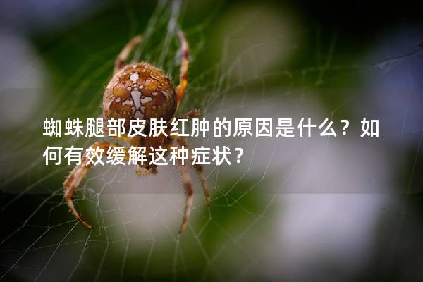 蜘蛛腿部皮肤红肿的原因是什么？如何有效缓解这种症状？