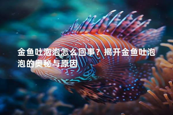 金鱼吐泡泡怎么回事？揭开金鱼吐泡泡的奥秘与原因