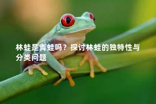 林蛙是青蛙吗？探讨林蛙的独特性与分类问题